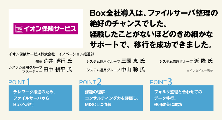 Box全社導入は、ファイルサーバ整理の絶好のチャンスでした。経験したことがないほどのきめ細かなサポートで、移行を成功できました。イオン保険サービス株式会社　イノベーション推進部 部長 荒井 博行 氏／システム運用グループマネージャー 田中 耕平 氏／システム運用グループ 三國 恵 氏／システム運用グループ 中山 聡 氏／システム管理グループ 近 隆 氏 ※インタビュー当時