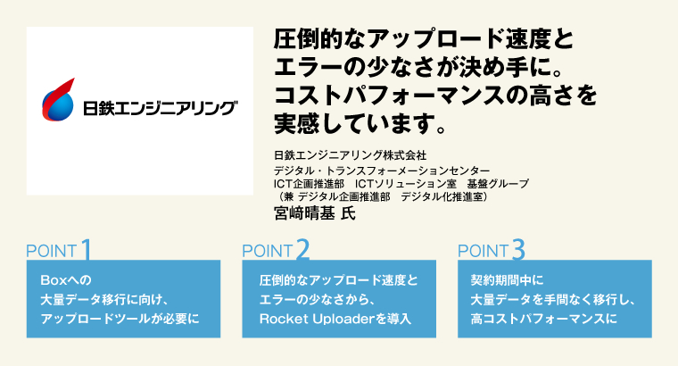 圧倒的なアップロード速度とエラーの少なさが決め手に。コストパフォーマンスの高さを実感しています。日鉄エンジニアリング株式会社　デジタル・トランスフォーメーションセンター　ICT企画推進部　ICTソリューション室　基盤グループ　（兼 デジタル企画推進部　デジタル化推進室）　宮﨑晴基 氏