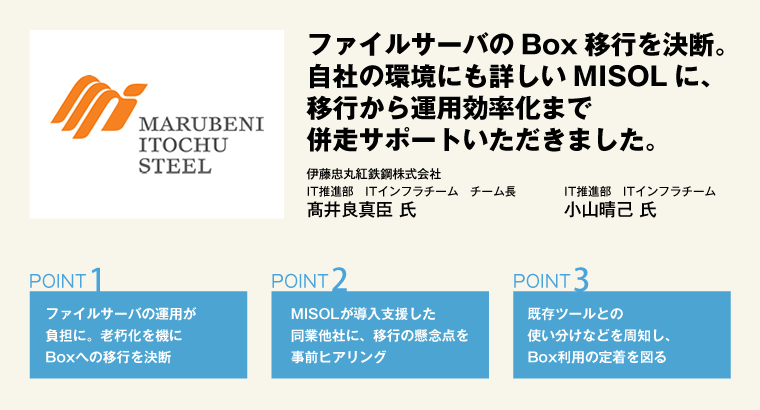 ファイルサーバのBox移行を決断。自社の環境にも詳しいMISOLに、移行から運用効率化まで併走サポートいただきました。伊藤忠丸紅鉄鋼株式会社　IT推進部　ITインフラチーム　チーム長　髙井良真臣 氏／IT推進部　ITインフラチーム　小山晴己 氏
