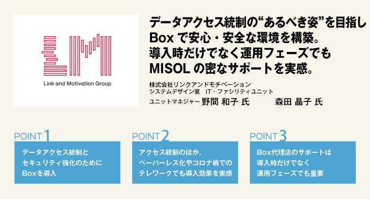 データアクセス統制の“あるべき姿”を目指しBoxで安心・安全な環境を構築。導入時だけでなく運用フェーズでもMISOLの密なサポートを実感。株式会社リンクアンドモチベーション　システムデザイン室　IT・ファシリティユニット　ユニットマネジャー　野間 和子 氏／システムデザイン室　IT・ファシリティユニット　森田 晶子 氏
