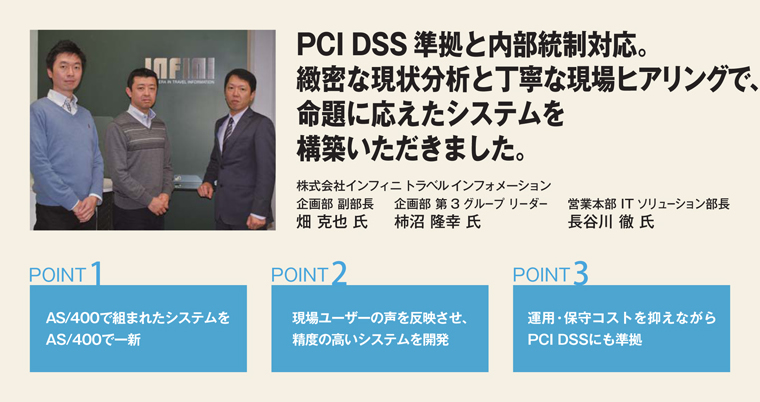 PCI DSS準拠と内部統制対応。緻密な現状分析と丁寧な現場ヒアリングで、命題に応えたシステムを構築いただきました。株式会社インフィニ トラベル インフォメーション　企画部 副部長 畑 克也 氏／企画部 第3グループ リーダー 柿沼 隆幸 氏／営業本部 ITソリューション部長 長谷川 徹 氏