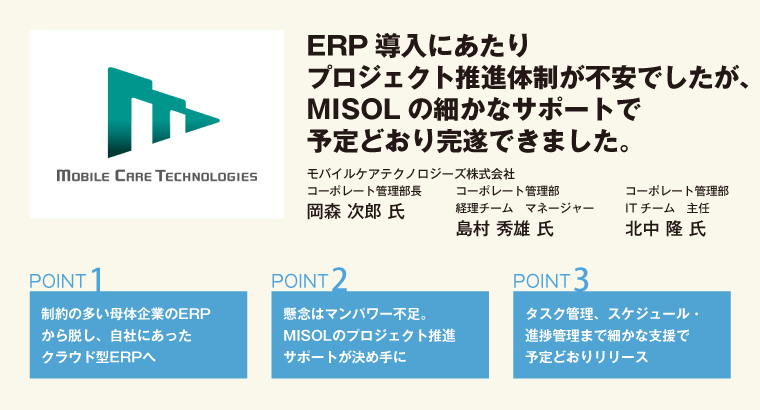 ERP導入にあたりプロジェクト推進体制が不安でしたが、MISOLの細かなサポートで予定どおり完遂できました。モバイルケアテクノロジーズ株式会社　コーポレート管理部長　岡森 次郎 氏／コーポレート管理部　経理チーム　マネージャー　島村 秀雄 氏／コーポレート管理部　ITチーム　主任　北中 隆 氏