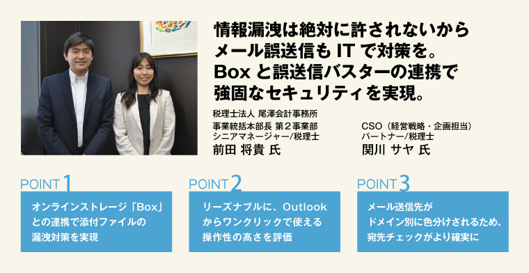 情報漏洩は絶対に許されないからメール誤送信もITで対策を。Boxと誤送信バスターの連携で強固なセキュリティを実現。 税理士法人 尾澤会計事務所 CSO（経営戦略・企画担当） パートナー/税理士 関川 サヤ 氏／事業統括本部長 第２事業部 シニアマネージャー/税理士 前田 将貴 氏